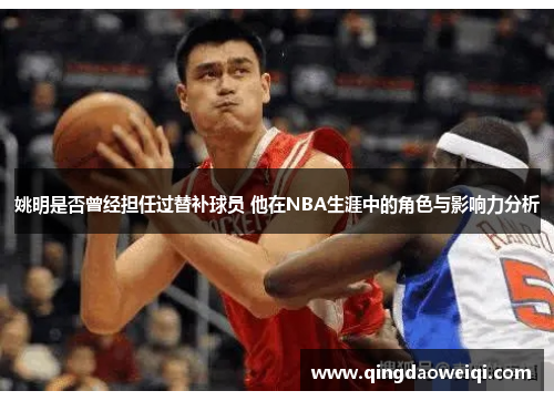 姚明是否曾经担任过替补球员 他在NBA生涯中的角色与影响力分析