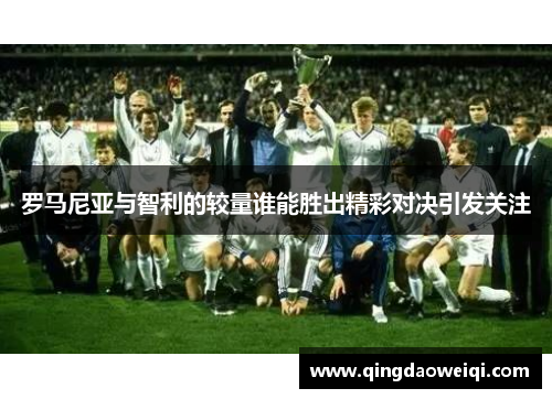 罗马尼亚与智利的较量谁能胜出精彩对决引发关注